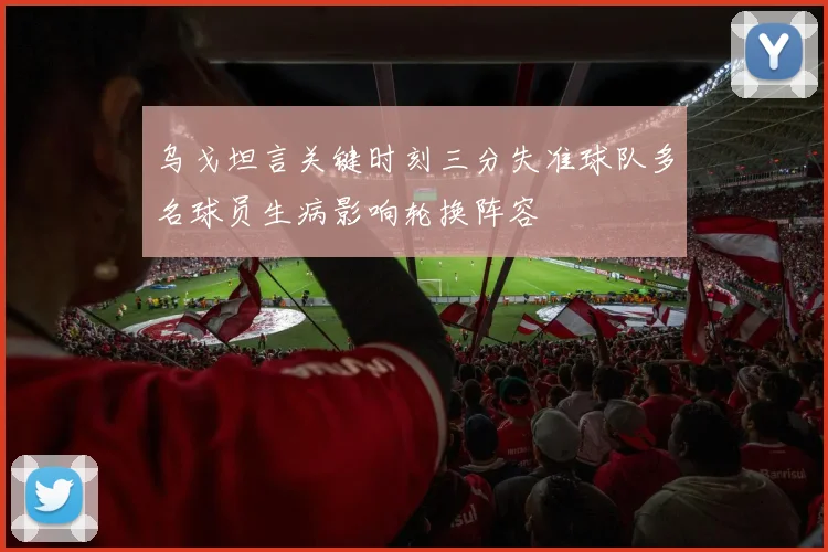 乌戈坦言关键时刻三分失准球队多名球员生病影响轮换阵容