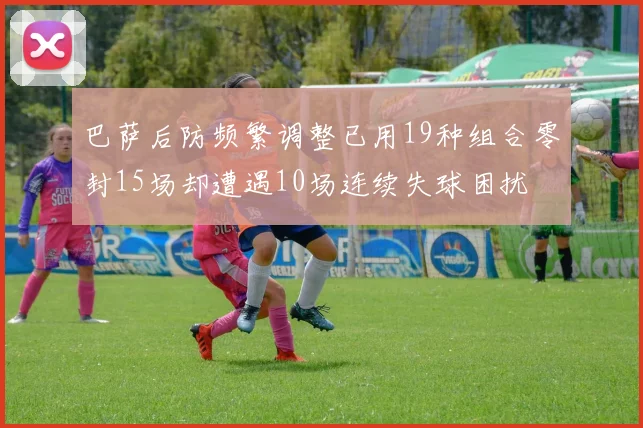 巴萨后防频繁调整已用19种组合零封15场却遭遇10场连续失球困扰