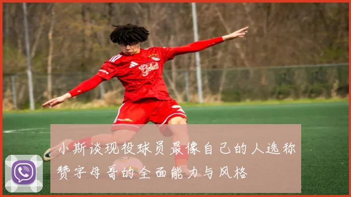 小斯谈现役球员最像自己的人选称赞字母哥的全面能力与风格