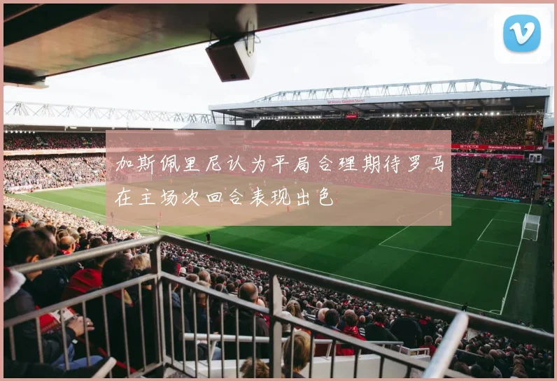 加斯佩里尼认为平局合理期待罗马在主场次回合表现出色