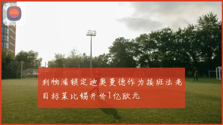 利物浦锁定迪奥曼德作为接班法老目标莱比锡开价1亿欧元