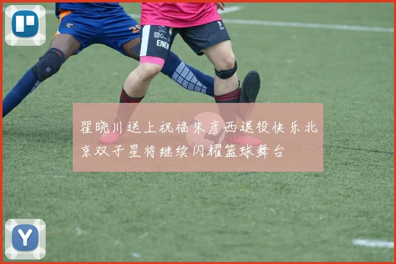 翟晓川送上祝福朱彦西退役快乐北京双子星将继续闪耀篮球舞台