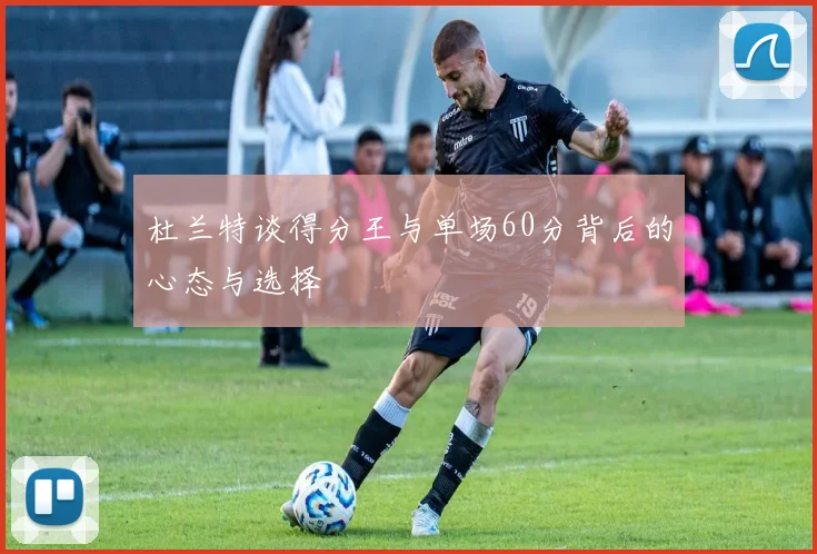 杜兰特谈得分王与单场60分背后的心态与选择