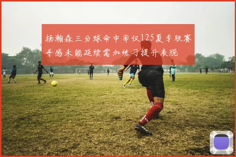 杨瀚森三分球命中率仅125夏季联赛手感未能延续需加练习提升表现