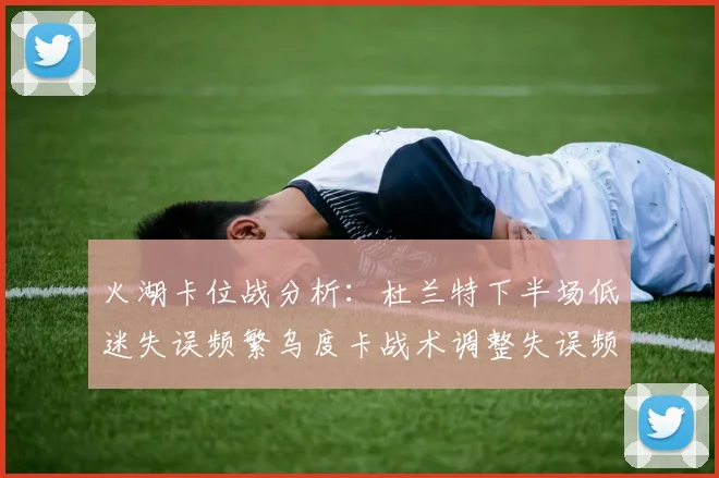 火湖卡位战分析：杜兰特下半场低迷失误频繁乌度卡战术调整失误频现